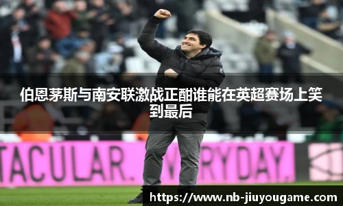 伯恩茅斯与南安联激战正酣谁能在英超赛场上笑到最后