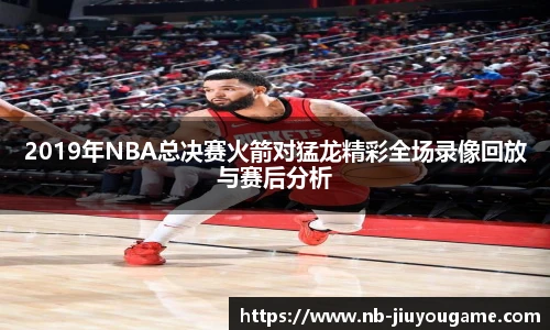 2019年NBA总决赛火箭对猛龙精彩全场录像回放与赛后分析