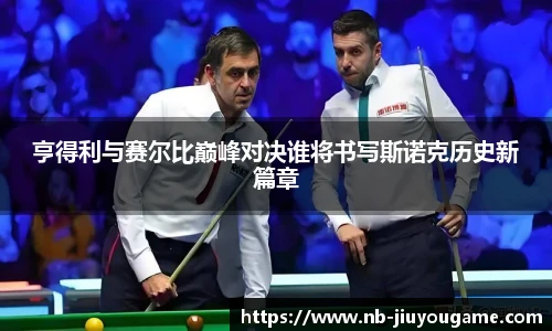 亨得利与赛尔比巅峰对决谁将书写斯诺克历史新篇章
