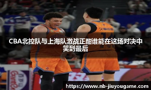 CBA北控队与上海队激战正酣谁能在这场对决中笑到最后